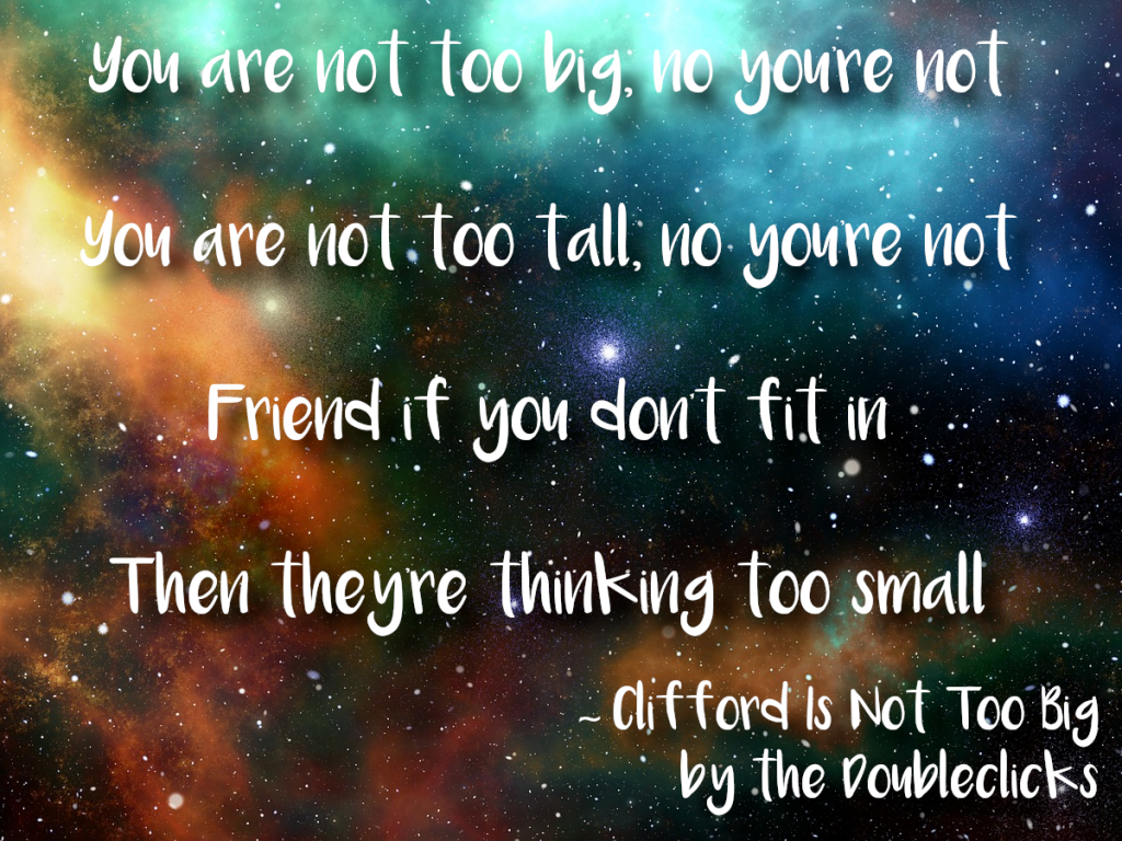 Lyrics from 'Clifford Is Not Too Big' by the Doubleclicks: You are not too big, no you're not You are not too tall, no you're not Friend if you don't fit in Then they're thinking too small