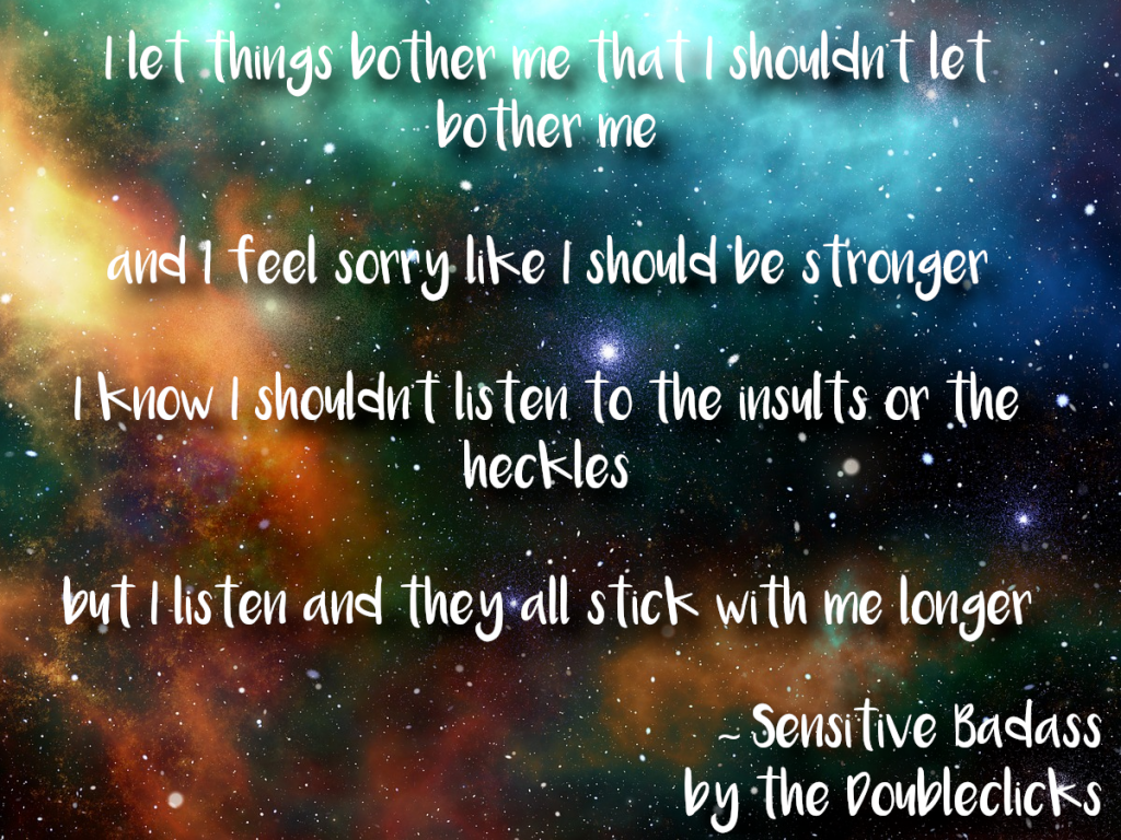 Lyrics from 'Sensitive Badass' by the Doubleclicks: I let things bother me that I shouldn’t let bother me and I feel sorry like I should be stronger I know I shouldn’t listen to the insults or the heckles but I listen and they all stick with me longer