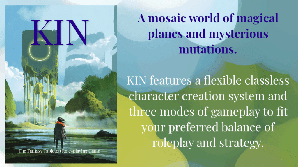 Kin: The Fantasy Tabletop Role-playing Game. A mosaic world of magical planes and mysterious mutations. KIN features a flexible classless character creation system and three modes of gameplay to fit your preferred balance of roleplay and strategy.