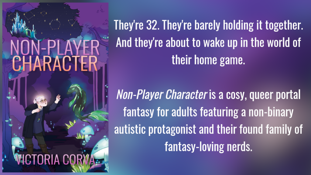 Non-Player Character. They're 32. They're barely holding it together. And they're about to wake up in the world of their home game. Non-Player Character is a cosy, queer portal fantasy for adults featuring a non-binary autistic protagonist and their found family of fantasy-loving nerds.