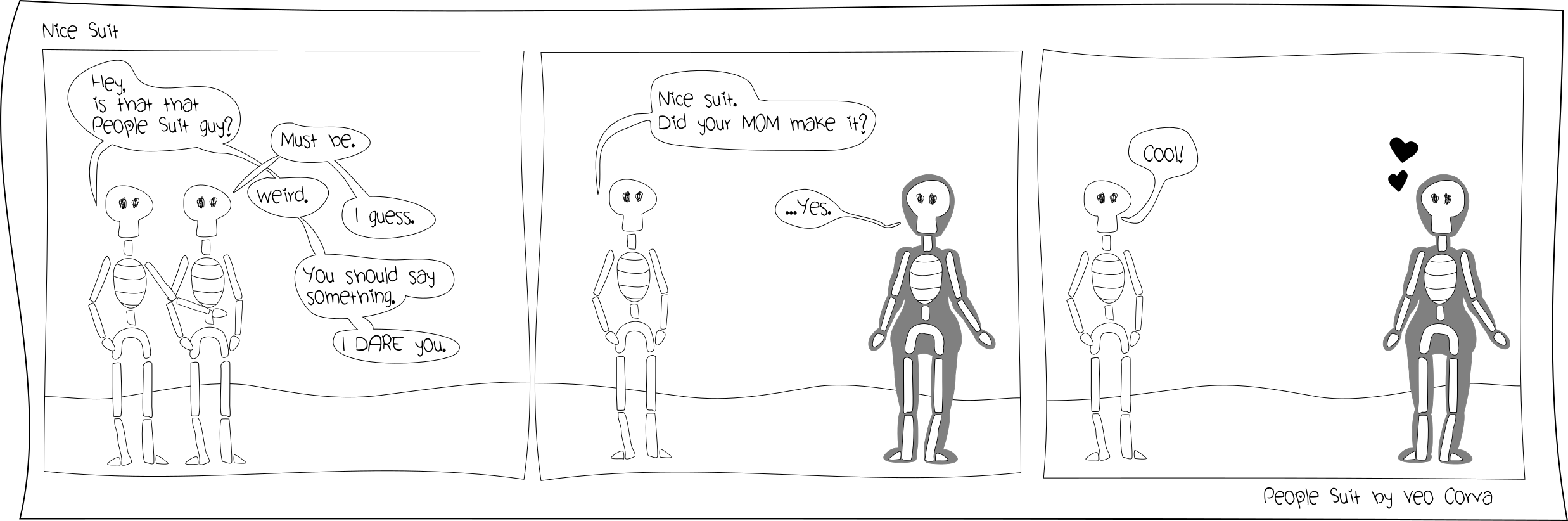 Two skeletons are looking at someone out of frame. Skeleton 1: 'Hey, is that that People Suit guy?' Skeleton 2: 'Yeah, must be.' Skeleton 1: 'Weird.' Skeleton 2: 'I guess'. Skeleton 1: 'You should say something. I dare you.' Next frame the dared skeleton goes to speak to another skeleton, this one in a silhouette of a human body: People Suit. 'Nice suit,' it says. 'Did your mom make it?' People Suit: '... Yes.' Skeleton 2: 'Cool!' People Suit responds with a heart, pleased and surprised.
