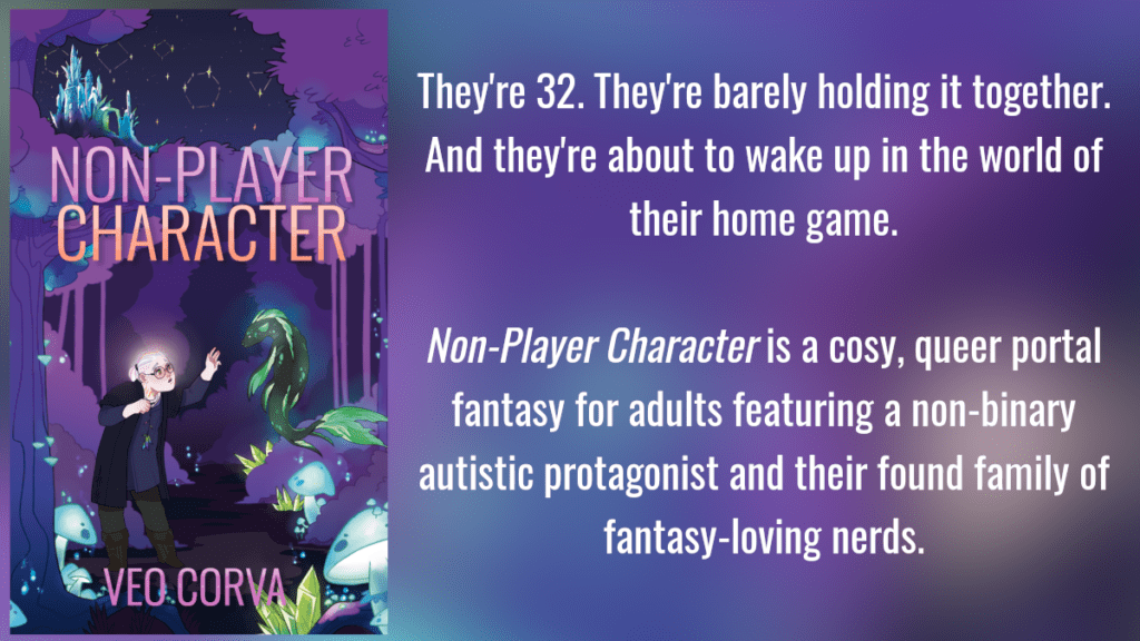 NPC promo card: They're 32. They're barely holding it together. And they're about to wake up in the world of their home game. Non-Player Character is a cosy portal fantasy for adults featuring a non-binary autistic protagonist and their found-family of fantasy-loving nerds.